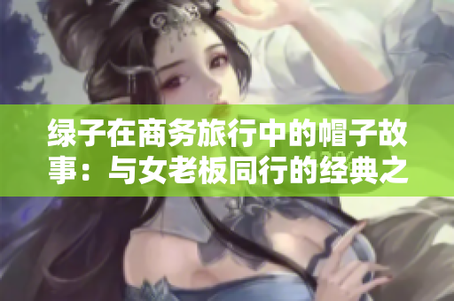 綠子在商務(wù)旅行中的帽子故事：與女老板同行的經(jīng)典之旅