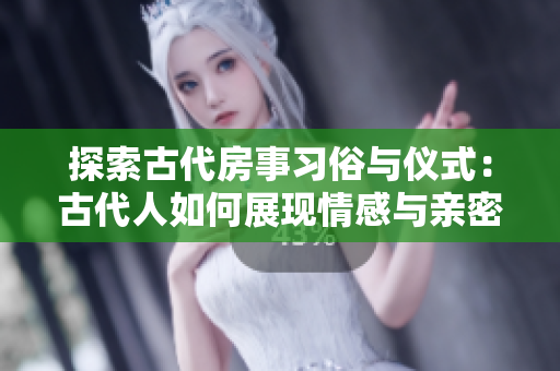 探索古代房事習(xí)俗與儀式：古代人如何展現(xiàn)情感與親密關(guān)系？