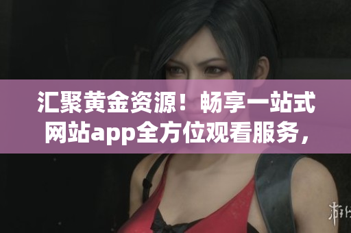 匯聚黃金資源！暢享一站式網(wǎng)站app全方位觀看服務(wù)，輕松解鎖大片資訊