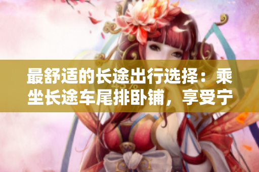 最舒適的長(zhǎng)途出行選擇：乘坐長(zhǎng)途車尾排臥鋪，享受寧?kù)o舒適的旅程