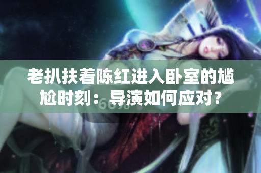 老扒扶著陳紅進(jìn)入臥室的尷尬時刻：導(dǎo)演如何應(yīng)對？