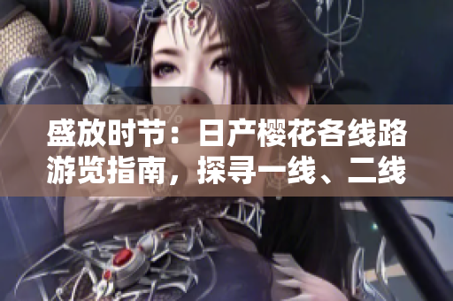 盛放時節(jié)：日產(chǎn)櫻花各線路游覽指南，探尋一線、二線、三線的絢爛風(fēng)采
