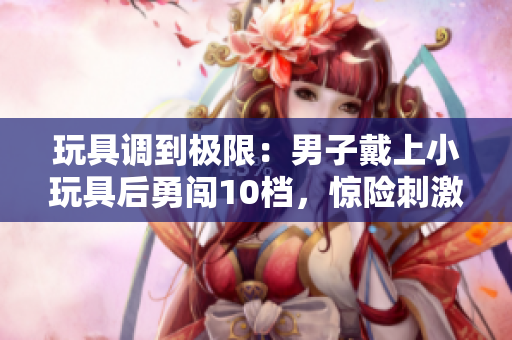 玩具調(diào)到極限：男子戴上小玩具后勇闖10檔，驚險(xiǎn)刺激的體驗(yàn)引人矚目
