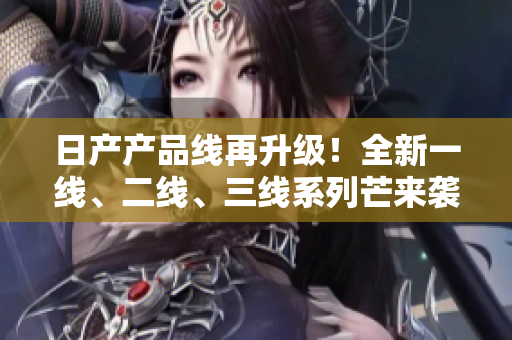 日產(chǎn)產(chǎn)品線再升級！全新一線、二線、三線系列芒來襲