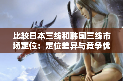 比較日本三線和韓國(guó)三線市場(chǎng)定位：定位差異與競(jìng)爭(zhēng)優(yōu)勢(shì)