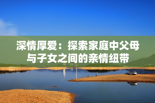 深情厚愛：探索家庭中父母與子女之間的親情紐帶