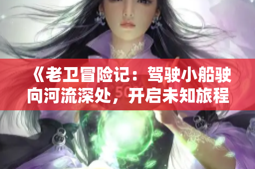 《老衛(wèi)冒險(xiǎn)記：駕駛小船駛向河流深處，開(kāi)啟未知旅程》