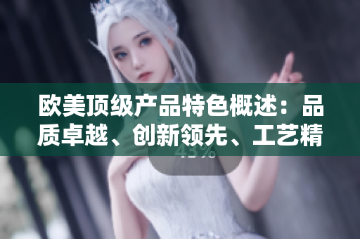 歐美頂級(jí)產(chǎn)品特色概述：品質(zhì)卓越、創(chuàng)新領(lǐng)先、工藝精湛