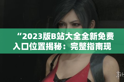 “2023版B站大全全新免費(fèi)入口位置揭秘：完整指南現(xiàn)已發(fā)布！”