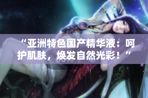“亞洲特色國產(chǎn)精華液:呵護(hù)肌膚,煥發(fā)自然光彩!” “亞洲特色國產(chǎn)精華液:呵護(hù)肌膚,煥發(fā)自然光彩!”