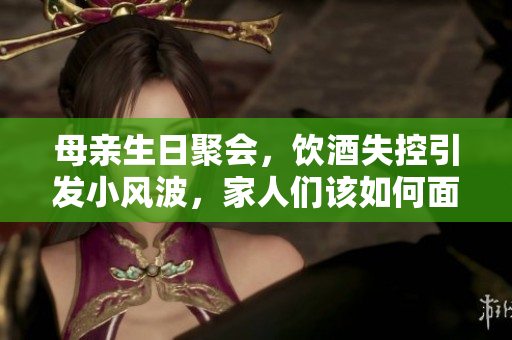 母親生日聚會,飲酒失控引發(fā)小風(fēng)波,家人們該如何面對 母親生日聚會,飲酒失控引發(fā)小風(fēng)波,家人們該如何面對