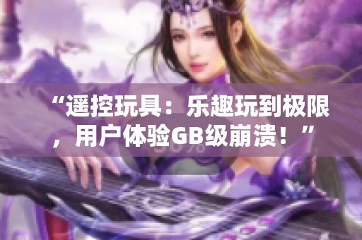 “遙控玩具：樂(lè)趣玩到極限，用戶體驗(yàn)GB級(jí)崩潰！”