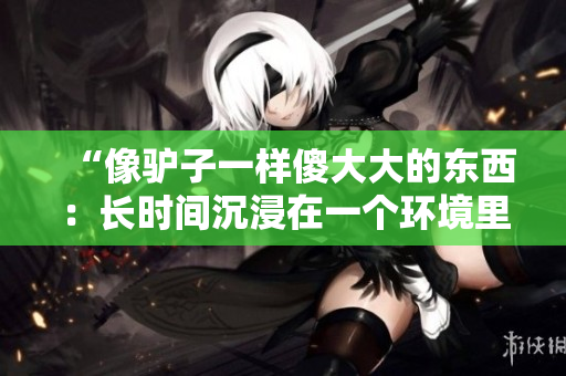 “像驢子一樣傻大大的東西:長時間沉浸在一個環(huán)境里的人” “像驢子一樣傻大大的東西:長時間沉浸在一個環(huán)境里的人”
