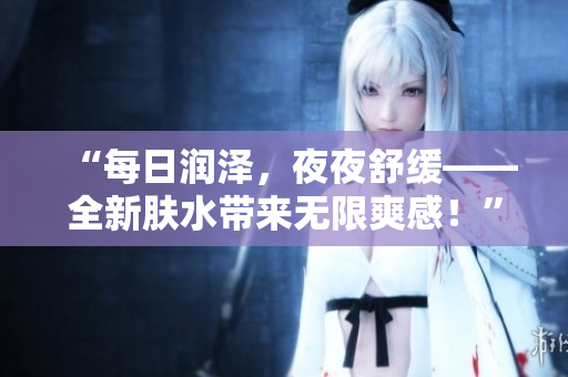 “每日潤澤，夜夜舒緩——全新膚水帶來無限爽感！”