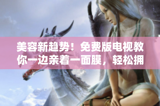 美容新趨勢!免費(fèi)版電視教你一邊親著一面膜,輕松擁有清透肌膚秘訣! 美容新趨勢!免費(fèi)版電視教你一邊親著一面膜,輕松擁有清透肌膚秘訣!