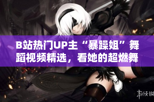 B站熱門UP主“暴躁姐”舞蹈視頻精選，看她的超燃舞姿！