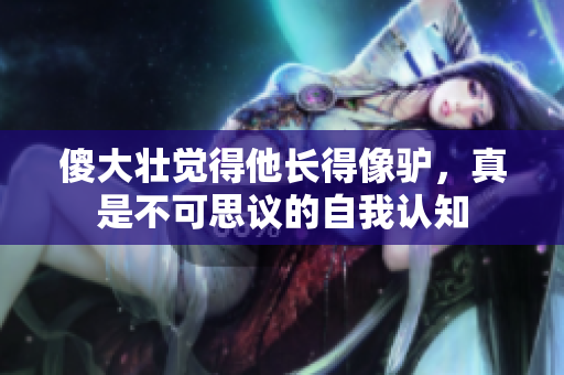 傻大壯覺(jué)得他長(zhǎng)得像驢,真是不可思議的自我認(rèn)知 傻大壯覺(jué)得他長(zhǎng)得像驢,真是不可思議的自我認(rèn)知