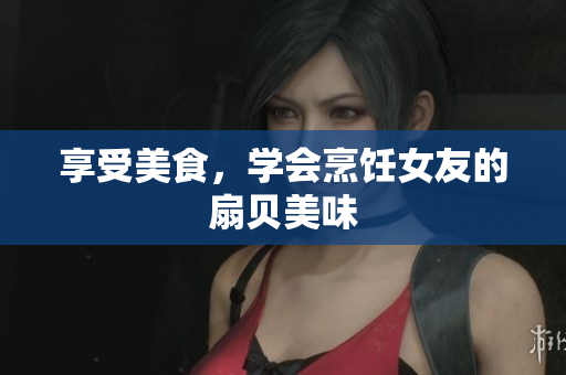 享受美食，學(xué)會烹飪女友的扇貝美味