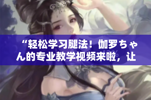 “輕松學(xué)習(xí)腿法！伽羅ちゃん的專業(yè)教學(xué)視頻來(lái)啦，讓你成為舞蹈高手！”