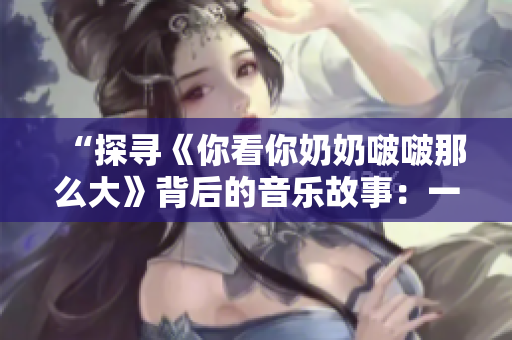 “探尋《你看你奶奶啵啵那么大》背后的音樂(lè)故事：一首流行歌曲的起源與演變”