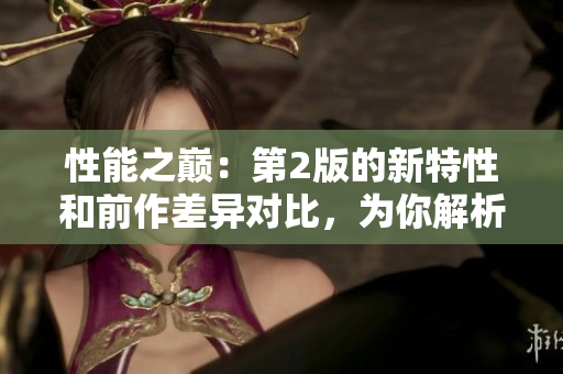 性能之巔：第2版的新特性和前作差異對(duì)比，為你解析最新版本的突破之處