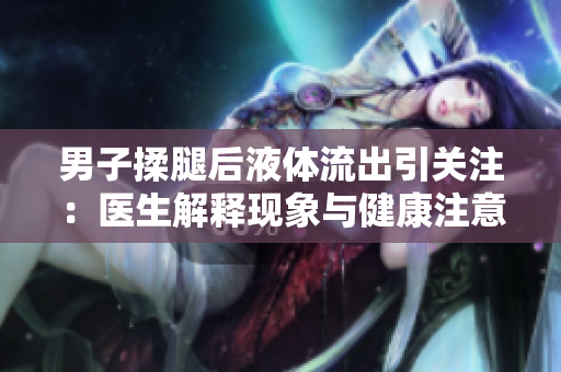 男子揉腿后液體流出引關(guān)注：醫(yī)生解釋現(xiàn)象與健康注意事項(xiàng)