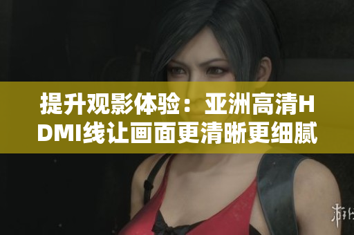 提升觀影體驗(yàn)：亞洲高清HDMI線讓畫面更清晰更細(xì)膩