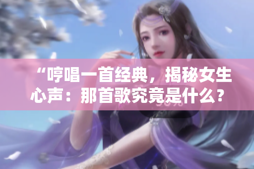“哼唱一首經(jīng)典，揭秘女生心聲：那首歌究竟是什么？”