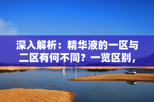 深入解析：精華液的一區(qū)與二區(qū)有何不同？一覽區(qū)別，選購(gòu)更得心應(yīng)手！