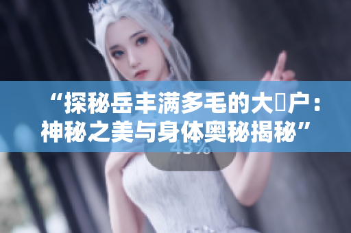“探秘岳豐滿多毛的大隂戶：神秘之美與身體奧秘揭秘”