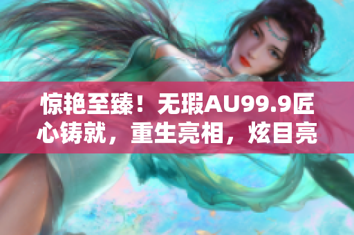 驚艷至臻！無瑕AU99.9匠心鑄就，重生亮相，炫目亮光動人心弦