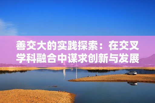善交大的實踐探索：在交叉學科融合中謀求創(chuàng)新與發(fā)展