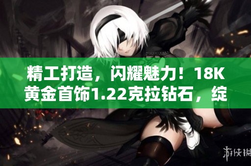 精工打造，閃耀魅力！18K黃金首飾1.22克拉鉆石，綻放璀璨光芒