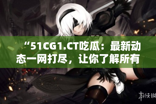 “51CG1.CT吃瓜:最新動(dòng)態(tài)一網(wǎng)打盡,讓你了解所有內(nèi)幕!” “51CG1.CT吃瓜:最新動(dòng)態(tài)一網(wǎng)打盡,讓你了解所有內(nèi)幕!”