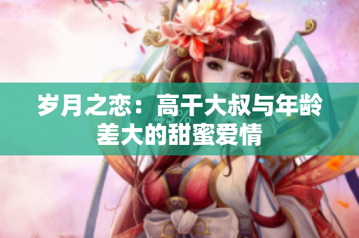 歲月之戀：高干大叔與年齡差大的甜蜜愛(ài)情