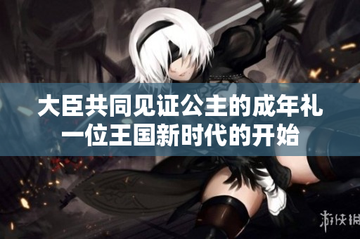 大臣共同見證公主的成年禮一位王國新時(shí)代的開始 大臣共同見證公主的成年禮一位王國新時(shí)代的開始