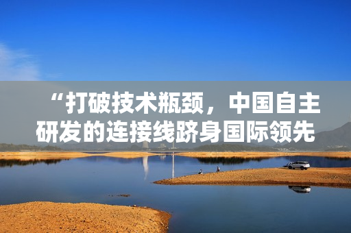 “打破技術(shù)瓶頸，中國自主研發(fā)的連接線躋身國際領(lǐng)先地位”