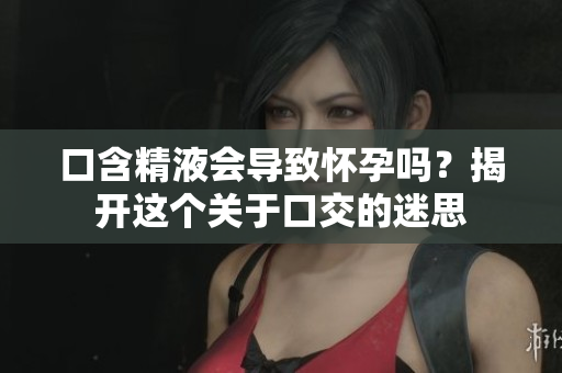 口含精液會導致懷孕嗎？揭開這個關于口交的迷思
