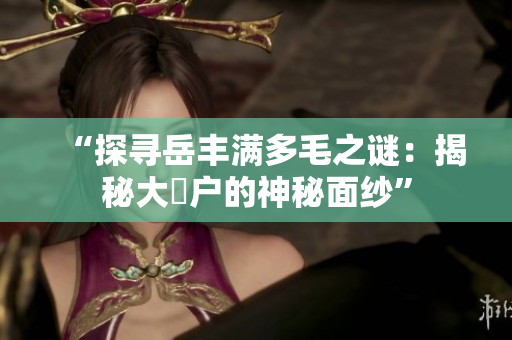 “探尋岳豐滿多毛之謎：揭秘大隂戶的神秘面紗”