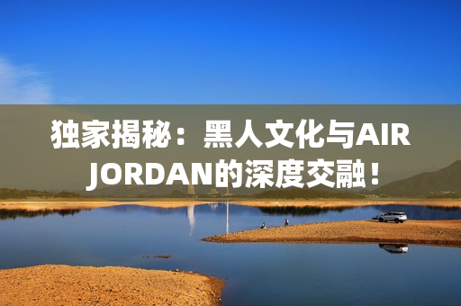 獨家揭秘：黑人文化與AIR JORDAN的深度交融！