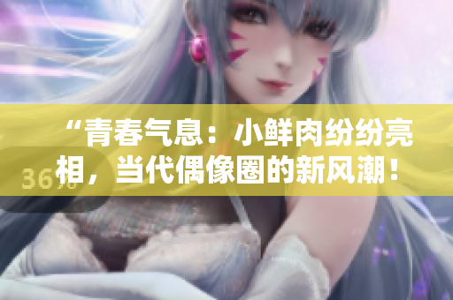 “青春氣息：小鮮肉紛紛亮相，當(dāng)代偶像圈的新風(fēng)潮！”