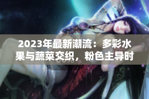 2023年最新潮流：多彩水果與蔬菜交織，粉色主導(dǎo)時尚風(fēng)潮
