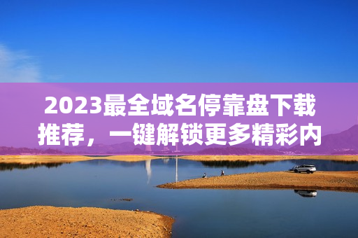 2023最全域名?？勘P下載推薦，一鍵解鎖更多精彩內(nèi)容