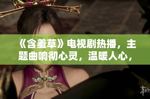 《含羞草》電視劇熱播，主題曲響徹心靈，溫暖人心，感動(dòng)無數(shù)觀眾。