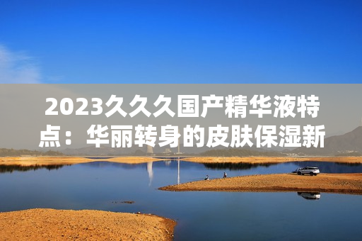 2023久久久國(guó)產(chǎn)精華液特點(diǎn)：華麗轉(zhuǎn)身的皮膚保濕新寵