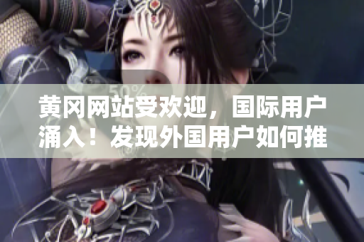 黃岡網(wǎng)站受歡迎，國(guó)際用戶(hù)涌入！發(fā)現(xiàn)外國(guó)用戶(hù)如何推廣黃岡網(wǎng)站的秘訣？