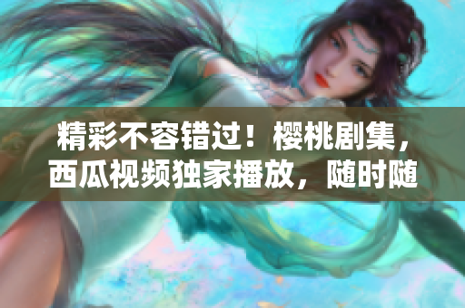 精彩不容錯過！櫻桃劇集，西瓜視頻獨家播放，隨時隨地暢享！