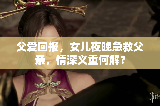 父愛回報，女兒夜晚急救父親，情深義重何解？