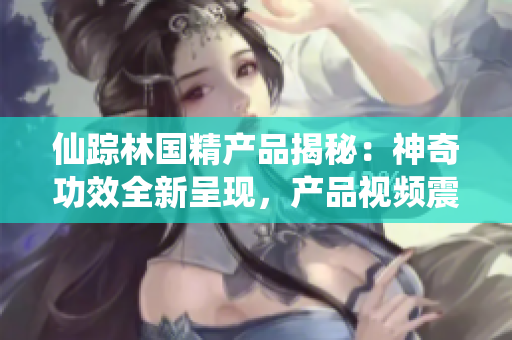 仙蹤林國(guó)精產(chǎn)品揭秘：神奇功效全新呈現(xiàn)，產(chǎn)品視頻震撼發(fā)布！