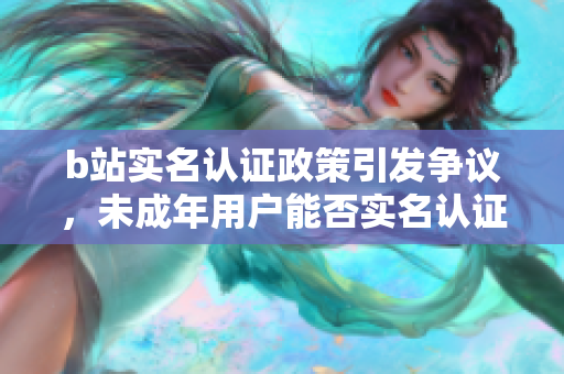 b站實(shí)名認(rèn)證政策引發(fā)爭(zhēng)議，未成年用戶(hù)能否實(shí)名認(rèn)證？